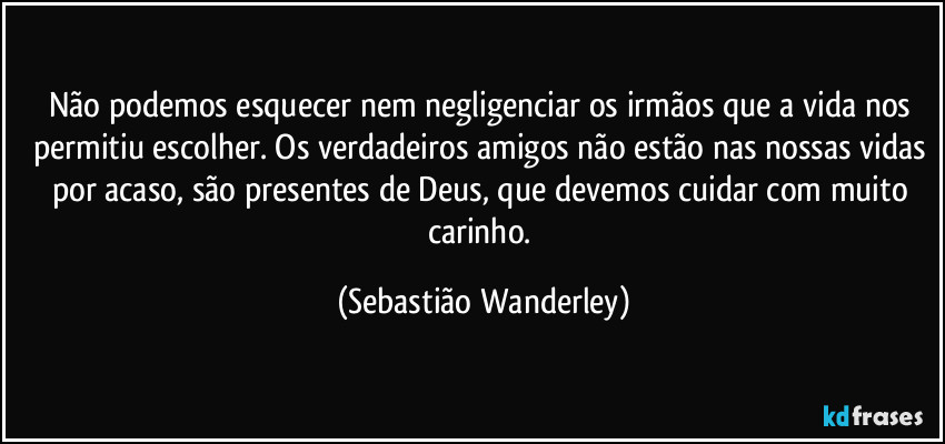 Não podemos esquecer nem negligenciar os irmãos que a vida nos permitiu escolher. Os verdadeiros amigos não estão nas nossas vidas por acaso, são presentes de Deus, que devemos cuidar com muito carinho. (Sebastião Wanderley)