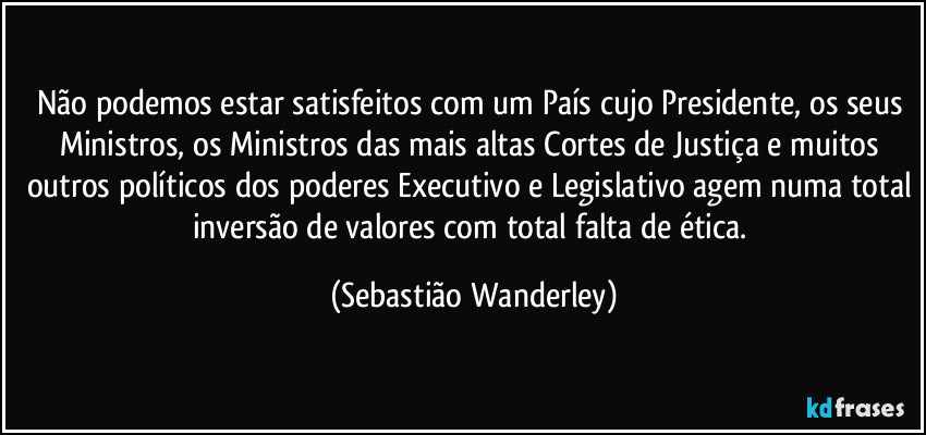 Não podemos estar satisfeitos com um País cujo Presidente, os seus Ministros, os Ministros das mais altas Cortes de Justiça e muitos outros políticos dos poderes Executivo e Legislativo agem numa total inversão de valores com total falta de ética. (Sebastião Wanderley)