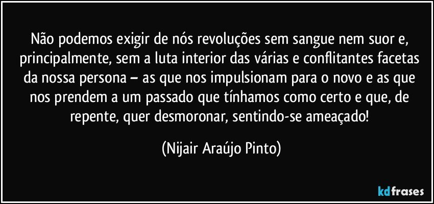 Não podemos exigir de nós revoluções sem sangue nem suor e, principalmente, sem a luta interior das várias e conflitantes facetas da nossa persona – as que nos impulsionam para o novo e as que nos prendem a um passado que tínhamos como certo e que, de repente, quer desmoronar, sentindo-se ameaçado! (Nijair Araújo Pinto)