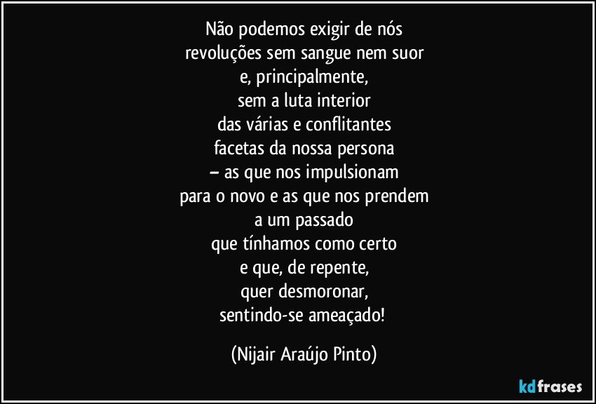 Não podemos exigir de nós
revoluções sem sangue nem suor
e, principalmente,
sem a luta interior
das várias e conflitantes
facetas da nossa persona
– as que nos impulsionam
para o novo e as que nos prendem
a um passado
que tínhamos como certo
e que, de repente,
quer desmoronar,
sentindo-se ameaçado! (Nijair Araújo Pinto)