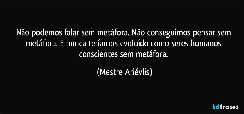 Não podemos falar sem metáfora. Não conseguimos pensar sem metáfora. E nunca teríamos evoluído como seres humanos conscientes sem metáfora. (Mestre Ariévlis)