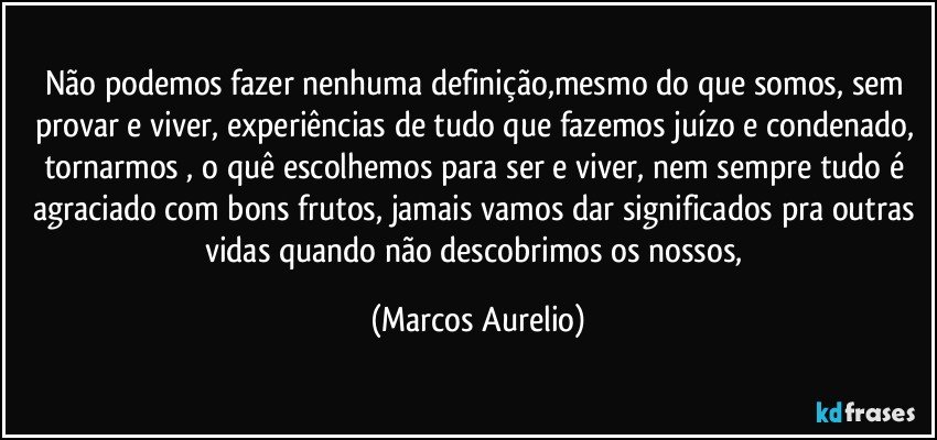 Não podemos fazer nenhuma definição,mesmo do que somos, sem provar e viver, experiências de tudo que fazemos juízo e condenado, tornarmos , o quê  escolhemos para ser e viver, nem sempre tudo é agraciado com bons frutos, jamais vamos dar significados pra outras vidas quando não descobrimos os nossos, (Marcos Aurelio)