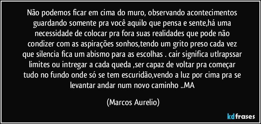 Não podemos ficar em cima do muro, observando acontecimentos  guardando  somente pra você aquilo que pensa e sente,há uma necessidade de colocar pra fora suas realidades que pode não  condizer com as aspirações sonhos,tendo um grito preso cada vez que silencia fica um abismo para as escolhas . cair significa utlrapssar limites ou intregar a cada queda ,ser capaz de voltar pra começar tudo no fundo onde só se tem escuridão,vendo a luz por cima pra se  levantar andar num novo caminho  ..MA (Marcos Aurelio)