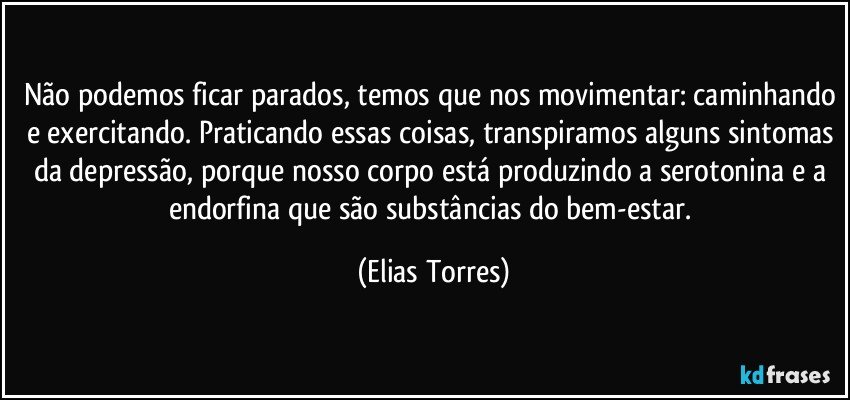 Não podemos ficar parados, temos que nos movimentar: caminhando e exercitando. Praticando essas coisas, transpiramos alguns sintomas da depressão, porque nosso corpo está produzindo a serotonina e a endorfina que são substâncias do bem-estar. (Elias Torres)