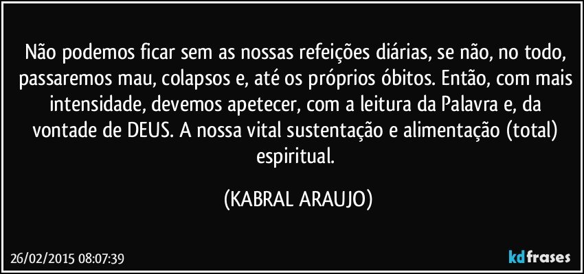 Não podemos ficar sem as nossas refeições diárias, se não, no todo, passaremos mau, colapsos e, até os próprios óbitos. Então, com mais intensidade, devemos apetecer, com a leitura da Palavra e, da vontade de DEUS. A nossa vital sustentação e alimentação (total) espiritual. (KABRAL ARAUJO)