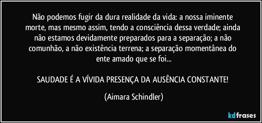 Não podemos fugir da dura realidade da vida: a nossa iminente morte, mas mesmo assim, tendo a consciência dessa verdade; ainda não estamos devidamente preparados para a separação; a não comunhão, a não existência terrena; a separação momentânea do ente amado que se foi...

SAUDADE É A VÍVIDA PRESENÇA DA AUSÊNCIA CONSTANTE! (Aimara Schindler)