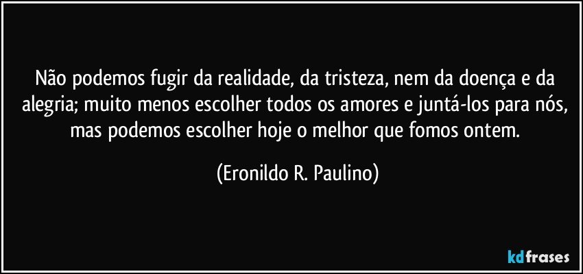 Não podemos fugir da realidade, da tristeza, nem da doença e da alegria; muito menos escolher todos os amores e juntá-los para nós, mas podemos escolher hoje o melhor que fomos ontem. (Eronildo R. Paulino)