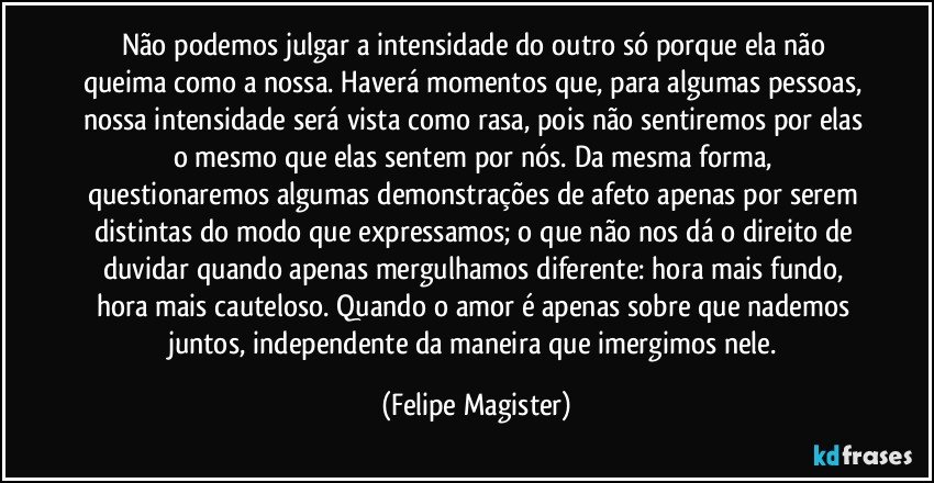 Não podemos julgar a intensidade do outro só porque ela não queima como a nossa. Haverá momentos que, para algumas pessoas, nossa intensidade será vista como rasa, pois não sentiremos por elas o mesmo que elas sentem por nós. Da mesma forma, questionaremos algumas demonstrações de afeto apenas por serem distintas do modo que expressamos; o que não nos dá o direito de duvidar quando apenas mergulhamos diferente: hora mais fundo, hora mais cauteloso. Quando o amor é apenas sobre que nademos juntos, independente da maneira que imergimos nele. (Felipe Magister)