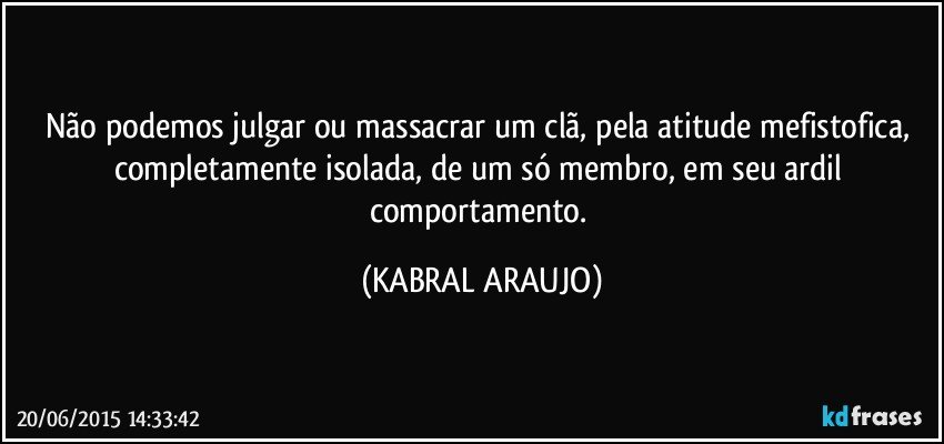 Não podemos julgar ou massacrar um clã, pela atitude mefistofica, completamente isolada, de um só membro, em seu ardil comportamento. (KABRAL ARAUJO)