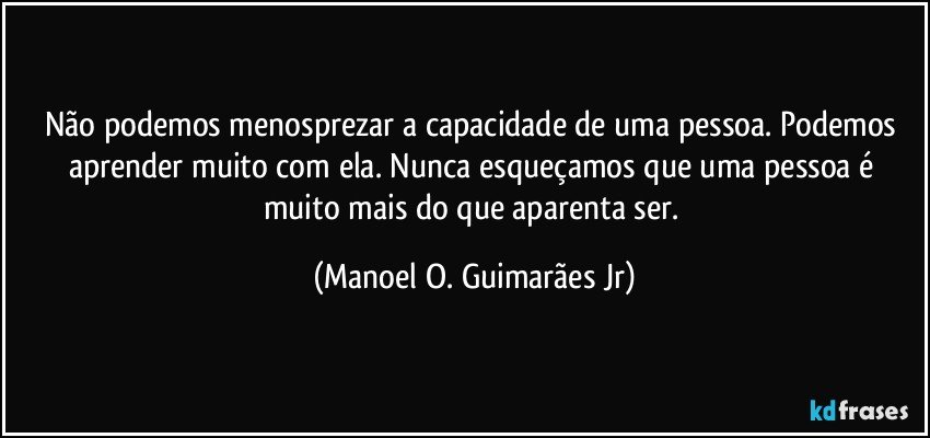 Não podemos menosprezar a capacidade de uma pessoa. Podemos aprender muito com ela. Nunca esqueçamos que uma pessoa é muito mais do que aparenta ser. (Manoel O. Guimarães Jr)