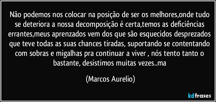 Não podemos nos  colocar na posição de ser os  melhores,onde tudo se deteriora a nossa decomposição é certa,temos as deficiências errantes,meus aprenzados vem dos que são esquecidos desprezados que teve todas as suas chances tiradas, suportando se contentando com sobras e migalhas pra  continuar a viver , nós tento tanto o bastante, desistimos muitas vezes..ma (Marcos Aurelio)