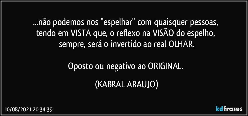 ...não podemos nos "espelhar" com quaisquer pessoas, 
tendo em VISTA que, o reflexo na VISÃO do espelho, 
sempre, será o invertido ao real OLHAR.

Oposto ou negativo ao ORIGINAL. (KABRAL ARAUJO)