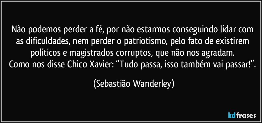 Não podemos perder a fé, por não estarmos conseguindo lidar com as dificuldades, nem perder o patriotismo, pelo fato de existirem políticos e magistrados corruptos, que não nos agradam. 
Como nos disse Chico Xavier: “Tudo passa, isso também vai passar!”. (Sebastião Wanderley)