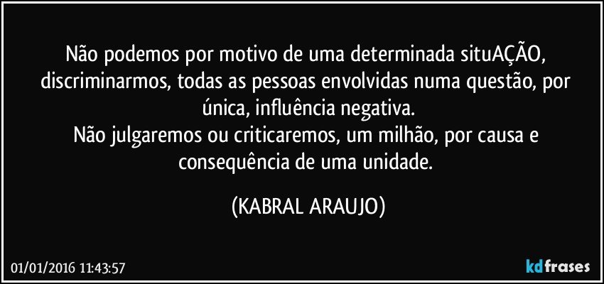 Não podemos por motivo de uma determinada situAÇÃO, discriminarmos, todas as pessoas envolvidas numa questão, por única, influência negativa.
Não julgaremos ou criticaremos, um milhão, por causa e consequência de uma unidade. (KABRAL ARAUJO)