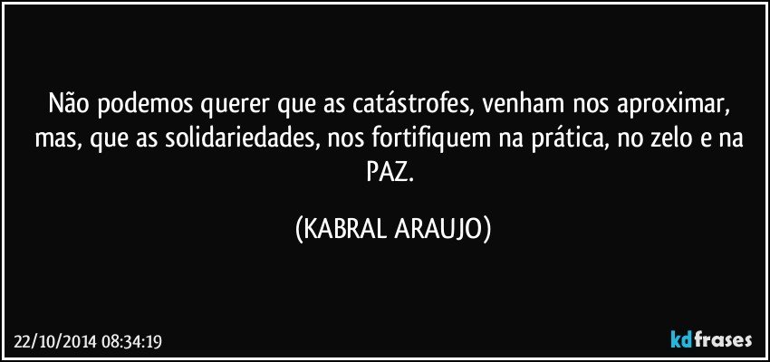 Não podemos querer que as catástrofes,  venham nos aproximar,  mas,  que as solidariedades,  nos fortifiquem na prática,  no zelo e na PAZ. (KABRAL ARAUJO)