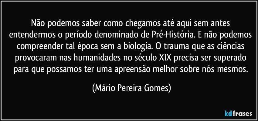 Não podemos saber como chegamos até aqui sem antes entendermos o período denominado de Pré-História. E não podemos compreender tal época sem a biologia. O trauma que as ciências provocaram nas humanidades no século XIX precisa ser superado para que possamos ter uma apreensão melhor sobre nós mesmos. (Mário Pereira Gomes)