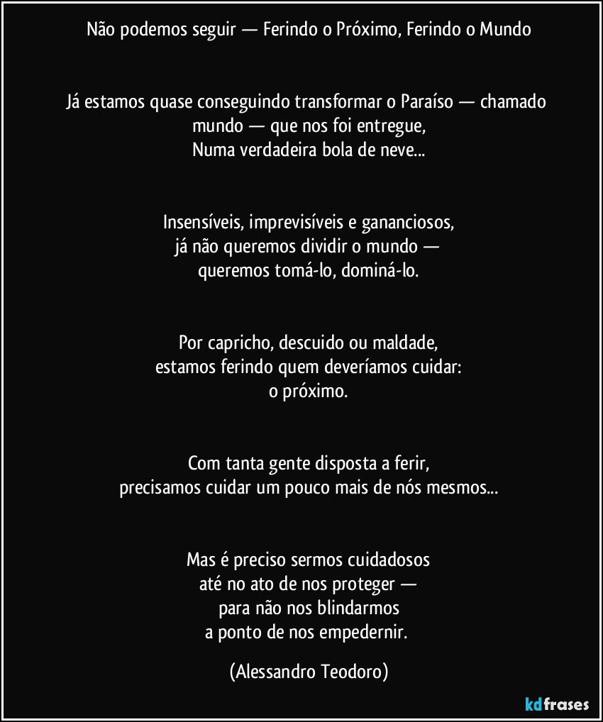 Não podemos seguir — Ferindo o Próximo, Ferindo o Mundo


Já estamos quase conseguindo transformar o Paraíso — chamado mundo — que nos foi entregue,
Numa verdadeira bola de neve...


Insensíveis, imprevisíveis e gananciosos,
já não queremos dividir o mundo —
queremos tomá-lo, dominá-lo.


Por capricho, descuido ou maldade,
estamos ferindo quem deveríamos cuidar:
o próximo.


Com tanta gente disposta a ferir,
precisamos cuidar um pouco mais de nós mesmos...


Mas é preciso sermos cuidadosos
até no ato de nos proteger —
para não nos blindarmos
a ponto de nos empedernir. (Alessandro Teodoro)