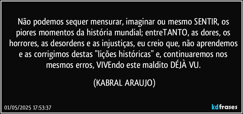 Não podemos sequer mensurar, imaginar ou mesmo SENTIR, os piores momentos da história mundial; entreTANTO, as dores, os horrores, as desordens e as injustiças, eu creio que, não aprendemos e as corrigimos destas "lições históricas" e, continuaremos nos mesmos erros, VIVEndo este maldito DÉJÀ VU. (KABRAL ARAUJO)