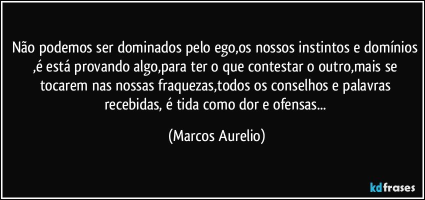 Não podemos ser dominados pelo ego,os nossos instintos e domínios ,é está provando algo,para ter o que contestar o outro,mais se tocarem nas nossas fraquezas,todos os  conselhos e palavras recebidas, é tida como dor e ofensas... (Marcos Aurelio)