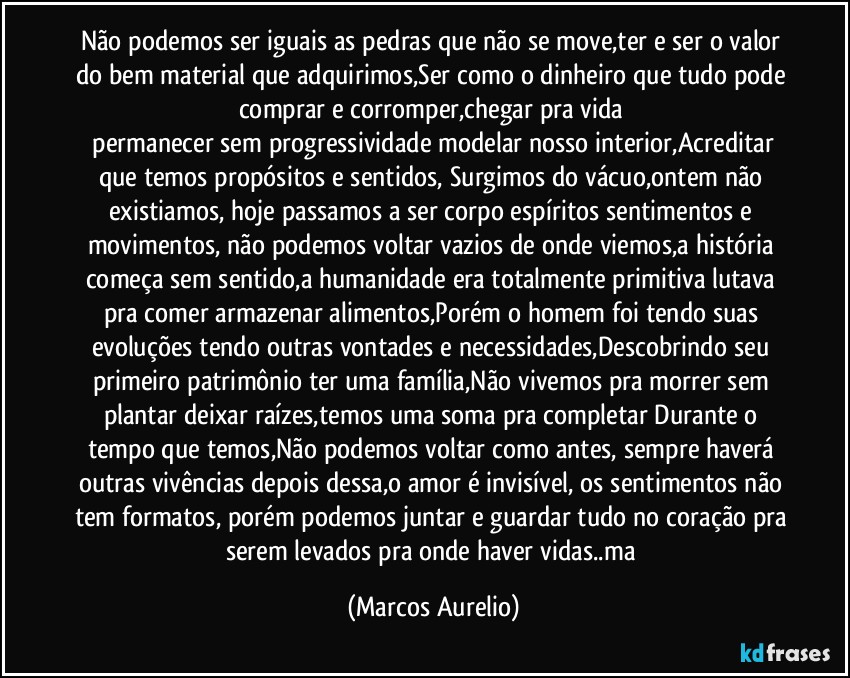 Não podemos ser iguais as pedras que não se move,ter e ser o valor do bem material que adquirimos,Ser como o dinheiro que tudo pode comprar e corromper,chegar pra vida 
 permanecer sem progressividade modelar nosso interior,Acreditar que temos propósitos e sentidos,  Surgimos do vácuo,ontem não existiamos, hoje passamos a ser corpo espíritos sentimentos e movimentos, não podemos voltar vazios de onde viemos,a história começa sem sentido,a humanidade era totalmente primitiva lutava pra comer armazenar alimentos,Porém o homem foi tendo suas evoluções  tendo outras vontades e necessidades,Descobrindo seu primeiro patrimônio ter uma família,Não vivemos pra morrer sem  plantar deixar raízes,temos uma soma pra completar Durante o tempo que temos,Não podemos voltar como antes, sempre haverá outras vivências depois dessa,o amor é invisível, os sentimentos não tem formatos, porém podemos juntar e guardar tudo no coração pra serem levados pra onde haver vidas..ma (Marcos Aurelio)