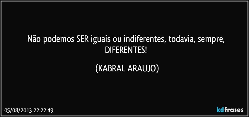 Não podemos SER iguais ou indiferentes, todavia, sempre, DIFERENTES! (KABRAL ARAUJO)