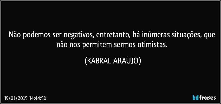 Não podemos ser negativos,  entretanto, há inúmeras situações,  que não nos permitem sermos otimistas. (KABRAL ARAUJO)