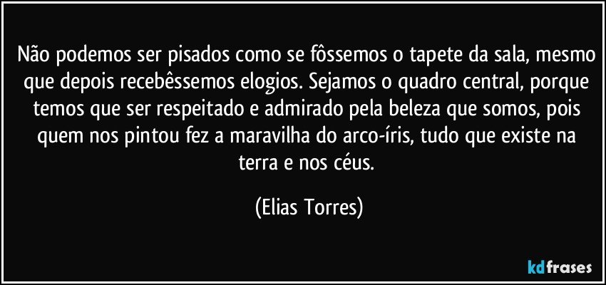 Não podemos ser pisados como se fôssemos o tapete da sala, mesmo que depois recebêssemos elogios. Sejamos o quadro central, porque temos que ser respeitado e admirado pela beleza que somos, pois quem nos pintou fez a maravilha do arco-íris, tudo que existe na terra e nos céus. (Elias Torres)