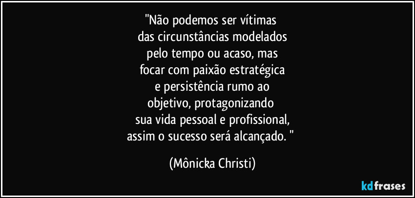 "Não podemos ser vítimas
das circunstâncias modelados
pelo tempo ou acaso, mas
focar com paixão estratégica
e persistência rumo ao
objetivo, protagonizando
sua vida pessoal e profissional,
assim o sucesso será alcançado. " (Mônicka Christi)