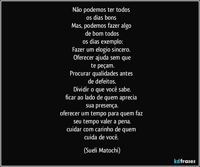 Não podemos ter todos 
os dias bons 
Mas, podemos fazer algo 
de bom todos
 os dias exemplo:
Fazer um elogio sincero. 
Oferecer ajuda sem que
 te peçam.
Procurar qualidades antes 
de defeitos.
Dividir o que você sabe.
ficar ao lado de quem aprecia 
sua presença.
oferecer um tempo para quem faz 
seu tempo valer a pena.
cuidar com carinho de quem 
cuida de você. (Sueli Matochi)