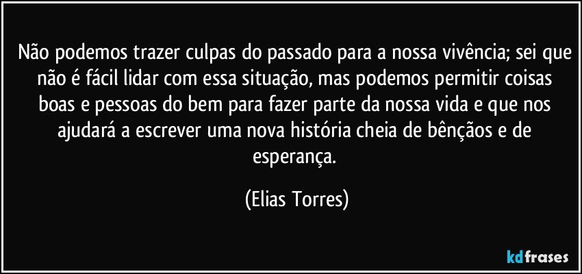 Não podemos trazer culpas do passado para a nossa vivência; sei que não é fácil lidar com essa situação, mas podemos permitir coisas boas e pessoas do bem para fazer parte da nossa vida e que nos ajudará a escrever uma nova história cheia de bênçãos e de esperança. (Elias Torres)