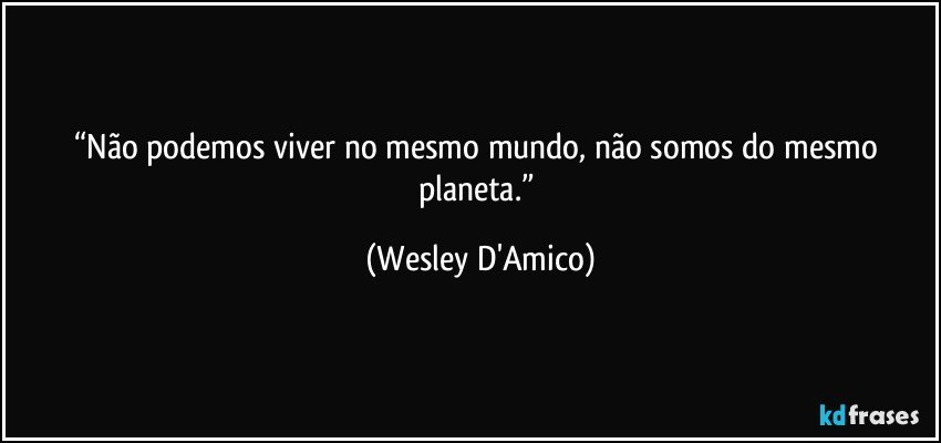 “Não podemos viver no mesmo mundo, não somos do mesmo planeta.” (Wesley D'Amico)