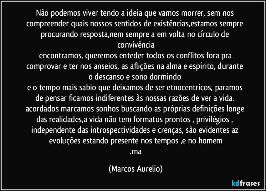 Não podemos viver tendo a ideia que vamos morrer, sem nos compreender quais nossos sentidos de existências,estamos sempre procurando resposta,nem sempre a em volta  no círculo  de convivência
 encontramos, queremos   enteder todos os conflitos fora pra comprovar e ter nos anseios, as  aflições na alma e espírito, durante o descanso e sono dormindo 
e o tempo mais sabio que deixamos de ser etnocentricos, paramos de pensar ficamos indiferentes às nossas razões de ver a vida. acordados marcamos sonhos  buscando as próprias definições  longe das realidades,a vida não tem formatos prontos ,  privilégios ,   independente das introspectividades e crenças, são evidentes az evoluções estando presente nos tempos ,e no homem
  .ma (Marcos Aurelio)