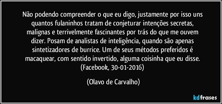 Não podendo compreender o que eu digo, justamente por isso uns quantos fulaninhos tratam de conjeturar intenções secretas, malignas e terrivelmente fascinantes por trás do que me ouvem dizer. Posam de analistas de inteligência, quando são apenas sintetizadores de burrice. Um de seus métodos preferidos é macaquear, com sentido invertido, alguma coisinha que eu disse. (Facebook, 30-01-2016) (Olavo de Carvalho)