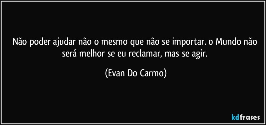 Não poder ajudar não o mesmo que não se importar. o Mundo não será melhor se eu reclamar, mas se agir. (Evan Do Carmo)