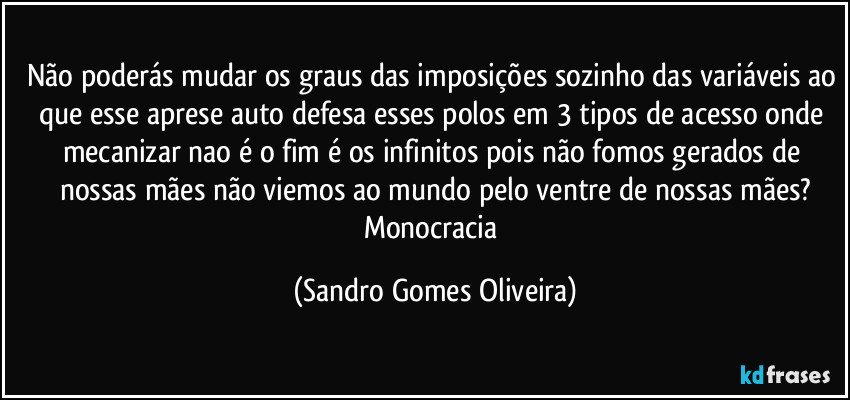 Não poderás mudar os graus das imposições sozinho das variáveis ao que esse aprese auto defesa esses polos em 3 tipos de acesso onde mecanizar nao é o fim é os infinitos pois não fomos gerados de nossas mães não viemos ao mundo pelo ventre de nossas mães?
Monocracia (Sandro Gomes Oliveira)