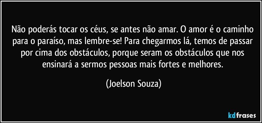 Não poderás tocar os céus, se antes não amar. O amor é o caminho para o paraíso, mas lembre-se! Para chegarmos lá, temos de passar por cima dos obstáculos, porque seram os obstáculos que nos ensinará a sermos pessoas mais fortes e melhores. (Joelson Souza)