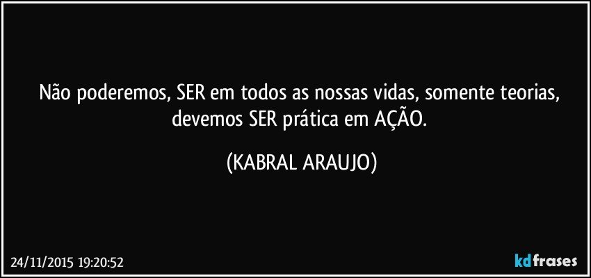 Não poderemos, SER em todos as nossas vidas, somente teorias, devemos SER prática em AÇÃO. (KABRAL ARAUJO)