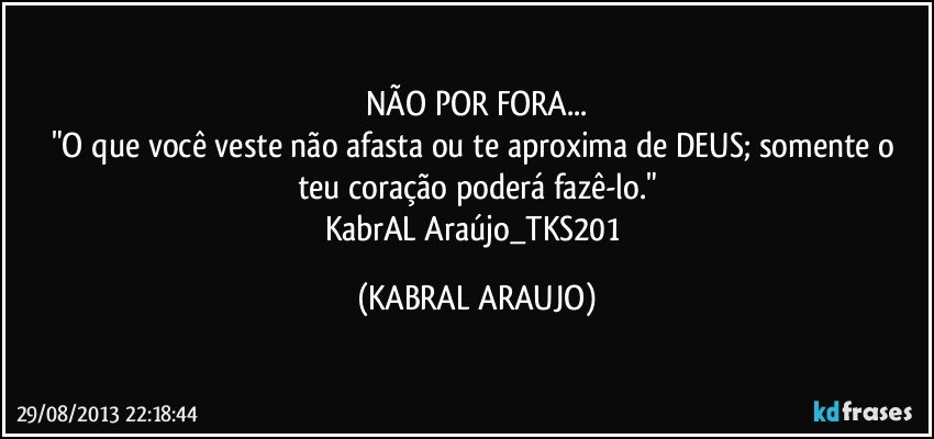 NÃO POR FORA...
"O que você veste não afasta ou te aproxima de DEUS; somente o teu coração poderá fazê-lo."
KabrAL Araújo_TKS201 (KABRAL ARAUJO)