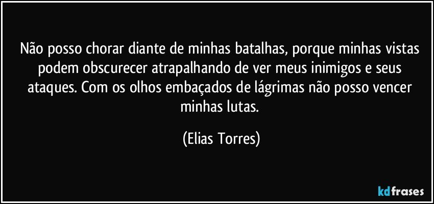 Não posso chorar diante de minhas batalhas, porque minhas vistas podem obscurecer atrapalhando de ver meus inimigos e seus ataques. Com os olhos embaçados de lágrimas não posso vencer minhas lutas. (Elias Torres)