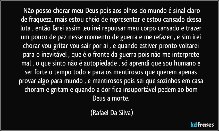 ⁠Não posso chorar meu Deus pois aos olhos do mundo é sinal claro de fraqueza, mais estou cheio de representar e estou cansado dessa luta ,  então farei assim ,eu irei repousar meu corpo cansado e trazer um pouco de paz nesse momento de guerra e me refazer , e sim irei chorar vou gritar vou sair por ai , e quando estiver pronto voltarei para o inevitável , que é o fronte da guerra pois não me interprete mal , o que sinto não é autopiedade , só aprendi que sou humano e ser forte o tempo todo e para os mentirosos que querem apenas provar algo para mundo , e mentirosos pois sei que sozinhos em casa choram e gritam e quando a dor fica insuportável pedem ao bom Deus a morte. (Rafael Da Silva)