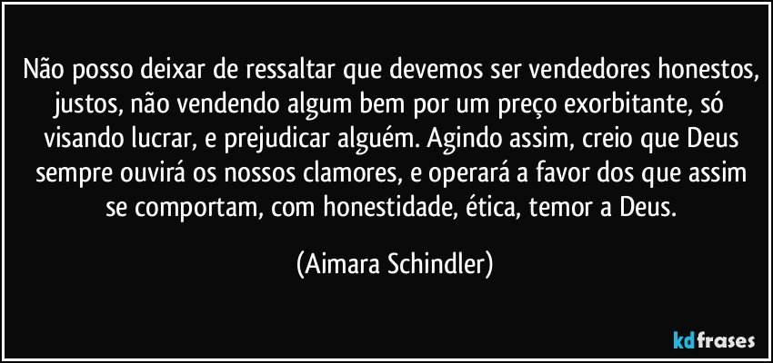 Não posso deixar de ressaltar que devemos ser vendedores honestos, justos, não vendendo algum bem por um preço exorbitante, só visando lucrar, e prejudicar alguém. Agindo assim, creio que Deus sempre ouvirá os nossos clamores, e operará a favor dos que assim se comportam, com honestidade, ética, temor a Deus. (Aimara Schindler)