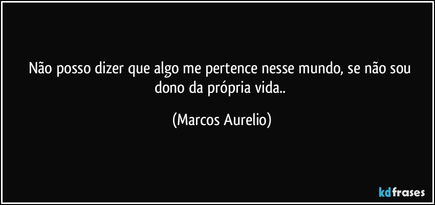 Não posso dizer que algo me pertence nesse mundo, se não sou dono da própria vida.. (Marcos Aurelio)