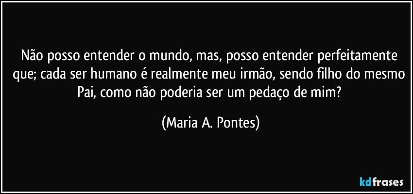 Não posso entender o mundo, mas, posso entender perfeitamente que; cada ser humano é realmente meu irmão, sendo filho do mesmo Pai, como não poderia ser um pedaço de mim? (Maria A. Pontes)