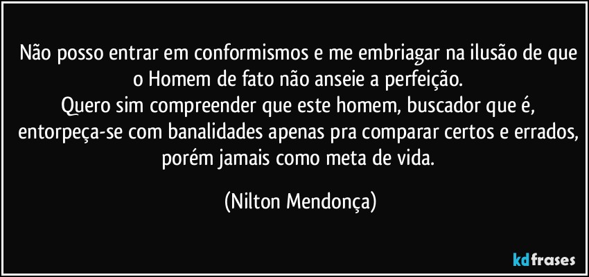 Não posso entrar em conformismos e me embriagar na ilusão de que o Homem de fato não anseie a perfeição. 
Quero sim compreender que este homem, buscador que é, entorpeça-se com banalidades apenas pra comparar certos e errados, porém jamais como meta de vida. (Nilton Mendonça)