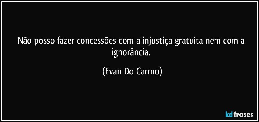 Não posso fazer concessões com a injustiça gratuita nem com a ignorância. (Evan Do Carmo)