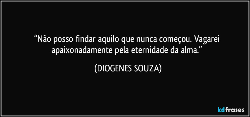“Não posso findar aquilo que nunca começou. Vagarei apaixonadamente pela eternidade da alma.” (DIOGENES SOUZA)