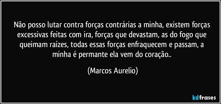 Não posso lutar contra forças contrárias a minha,   existem forças  excessivas feitas com ira, forças que devastam, as do fogo que queimam raízes,  todas essas forças   enfraquecem e passam, a minha é permante ela vem do coração.. (Marcos Aurelio)