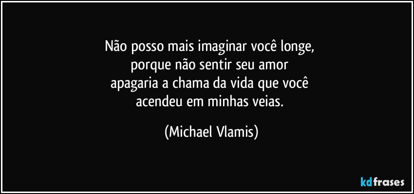 Não posso mais imaginar você longe, 
porque não sentir seu amor 
apagaria a chama da vida que você 
acendeu em minhas veias. (Michael Vlamis)