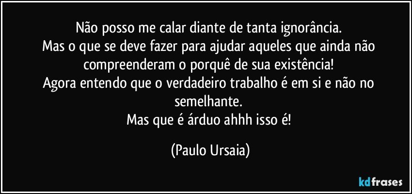 Não posso me calar diante de tanta ignorância. 
Mas o que se deve fazer para ajudar aqueles que ainda não compreenderam o porquê de sua existência! 
Agora entendo que o verdadeiro trabalho é em si e não no semelhante. 
Mas que é árduo ahhh isso é! (Paulo Ursaia)