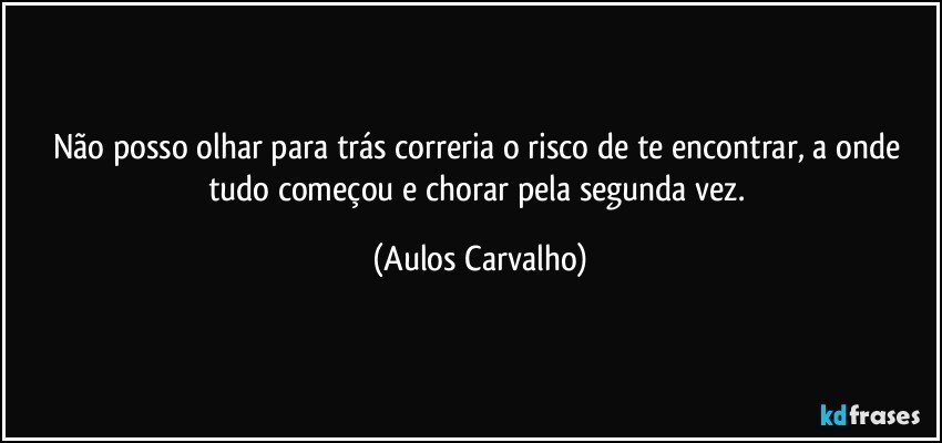 Não posso olhar para trás correria o risco de te encontrar, a onde tudo começou e chorar pela segunda vez. (Aulos Carvalho)